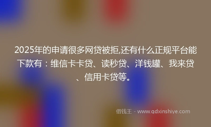 2025年的申请很多网贷被拒,还有什么正规平台能下款有：维信卡卡贷、读秒贷、洋钱罐、我来贷、信用卡贷等。