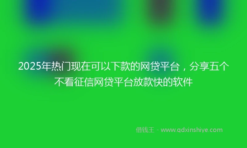 2025年热门现在可以下款的网贷平台,分享五个不看征信网贷平台放款快的软件