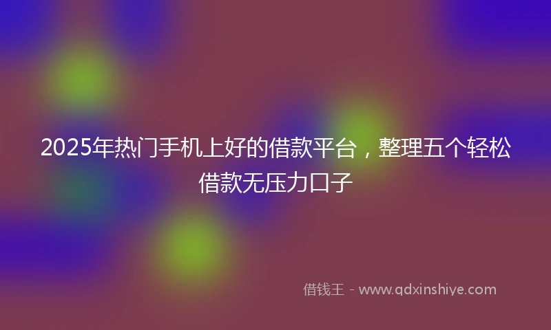 2025年热门手机上好的借款平台，整理五个轻松借款无压力口子