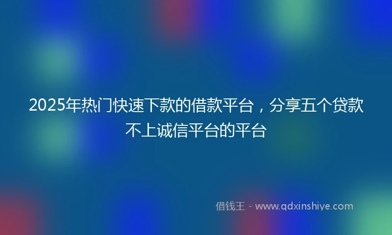 2025年热门快速下款的借款平台，分享五个贷款不上诚信平台的平台
