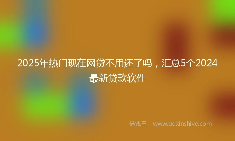 2025年热门现在网贷不用还了吗，汇总5个2024最新贷款软件
