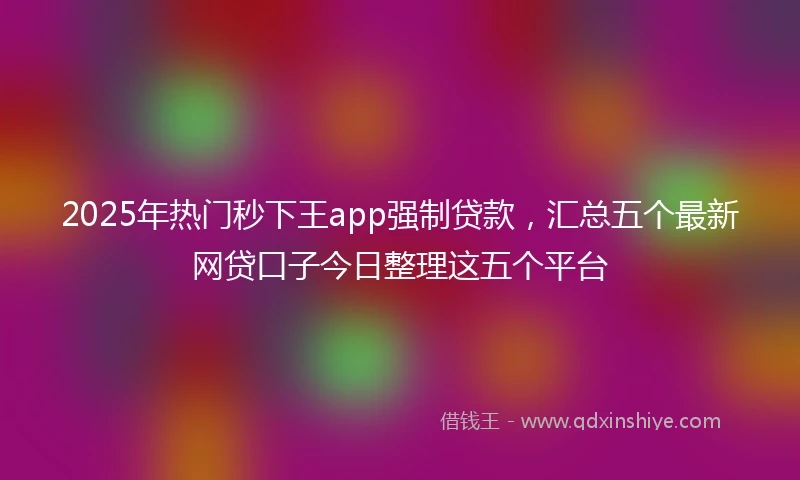 2025年热门秒下王app强制贷款，汇总五个最新网贷口子今日整理这五个平台