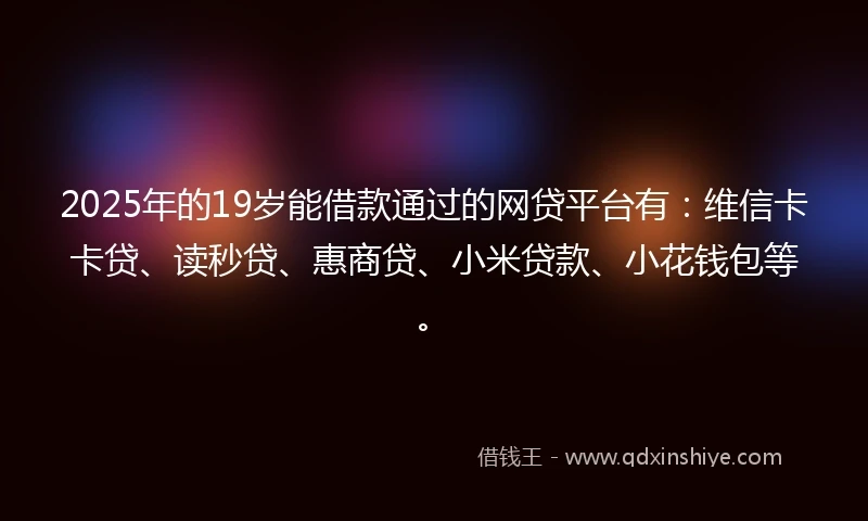 2025年的19岁能借款通过的网贷平台有：维信卡卡贷、读秒贷、惠商贷、小米贷款、小花钱包等。