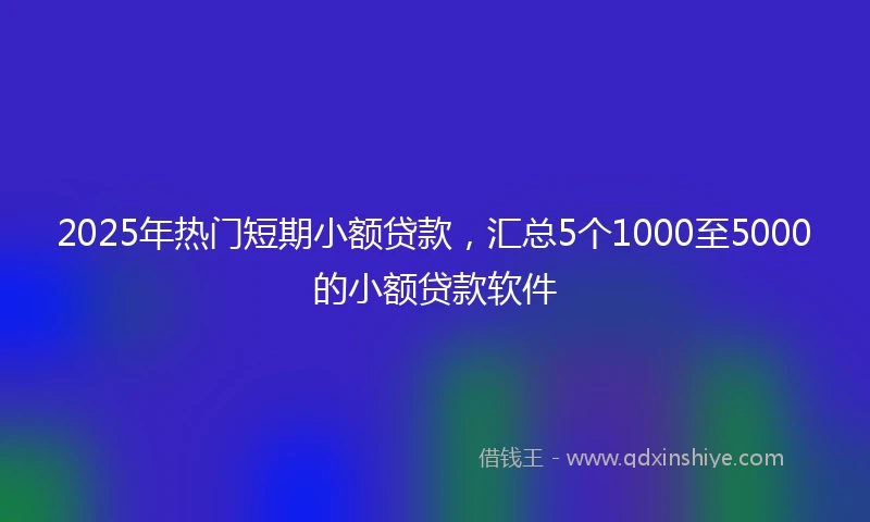 2025年热门短期小额贷款，汇总5个1000至5000的小额贷款软件