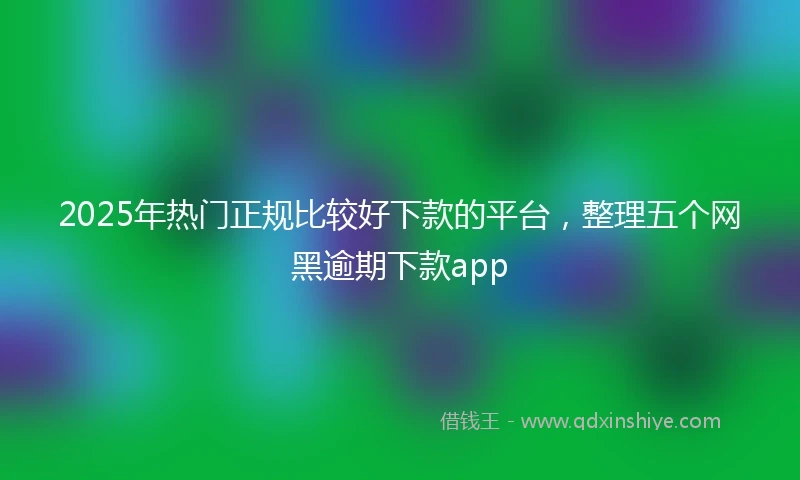 2025年热门正规比较好下款的平台，整理五个网黑逾期下款app