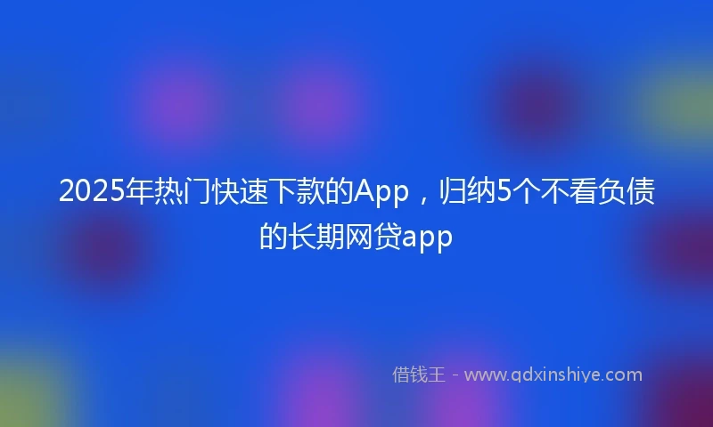 2025年热门快速下款的App，归纳5个不看负债的长期网贷app