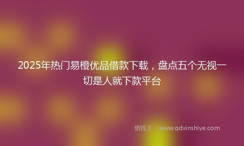 2025年热门易橙优品借款下载，盘点五个无视一切是人就下款平台