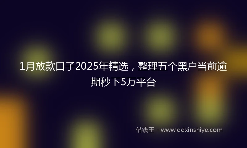 1月放款口子2025年精选，整理五个黑户当前逾期秒下5万平台
