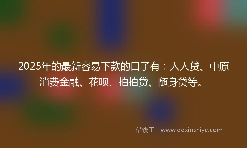 2025年的最新容易下款的口子有：人人贷、中原消费金融、花呗、拍拍贷、随身贷等。