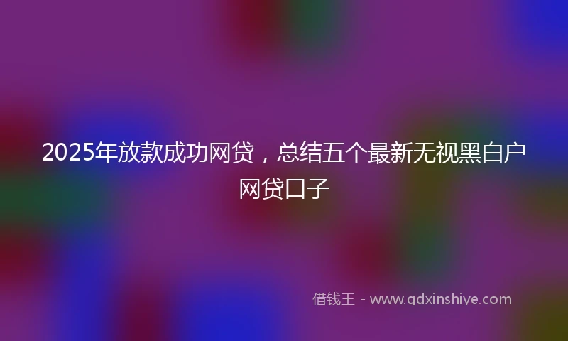 2025年放款成功网贷，总结五个最新无视黑白户网贷口子