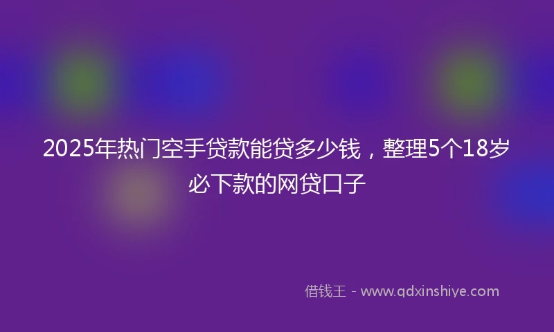 2025年热门空手贷款能贷多少钱，整理5个18岁必下款的网贷口子