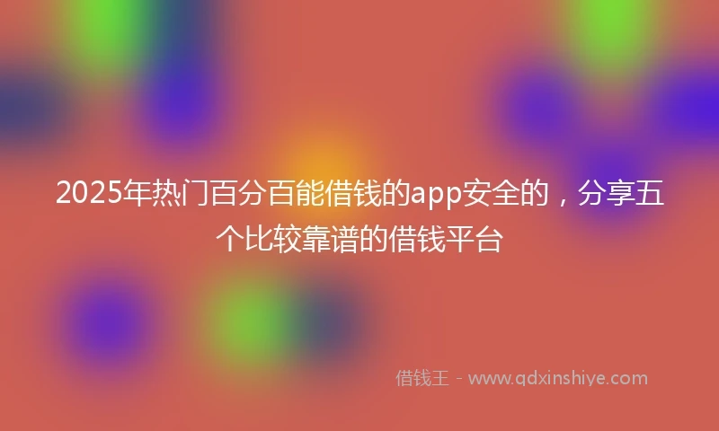 2025年热门百分百能借钱的app安全的，分享五个比较靠谱的借钱平台