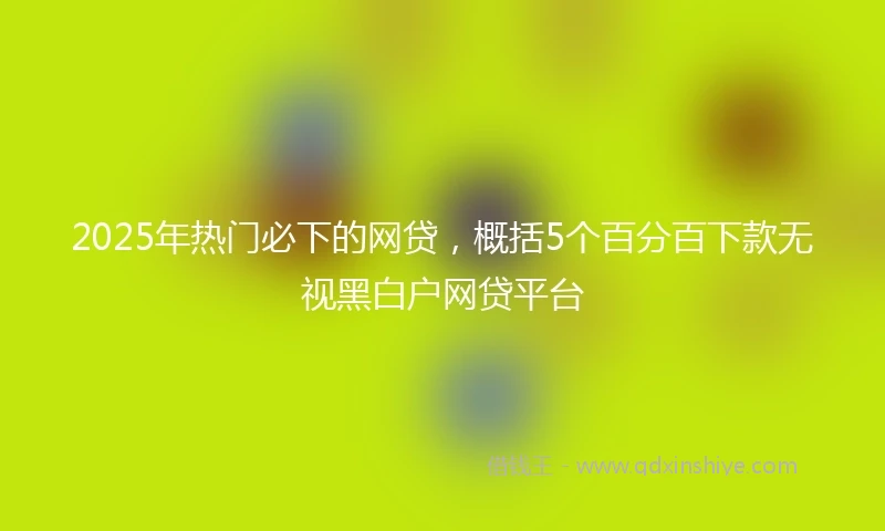 2025年热门必下的网贷，概括5个百分百下款无视黑白户网贷平台