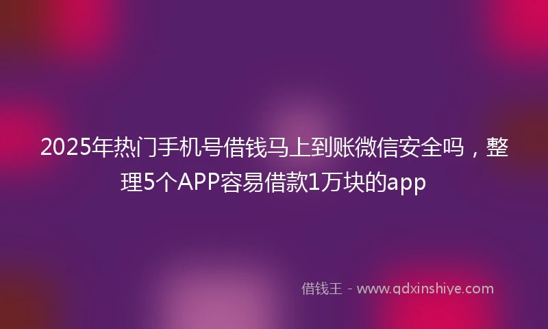 2025年热门手机号借钱马上到账微信安全吗，整理5个APP容易借款1万块的app
