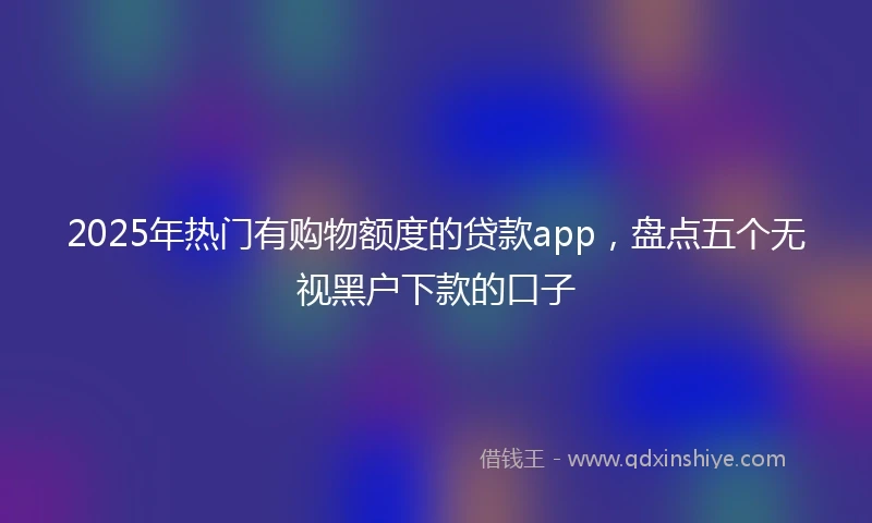 2025年热门有购物额度的贷款app，盘点五个无视黑户下款的口子
