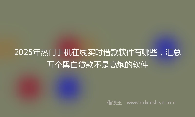 2025年热门手机在线实时借款软件有哪些，汇总五个黑白贷款不是高炮的软件