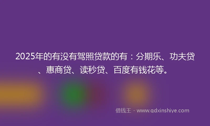 2025年的有没有驾照贷款的有：分期乐、功夫贷、惠商贷、读秒贷、百度有钱花等。