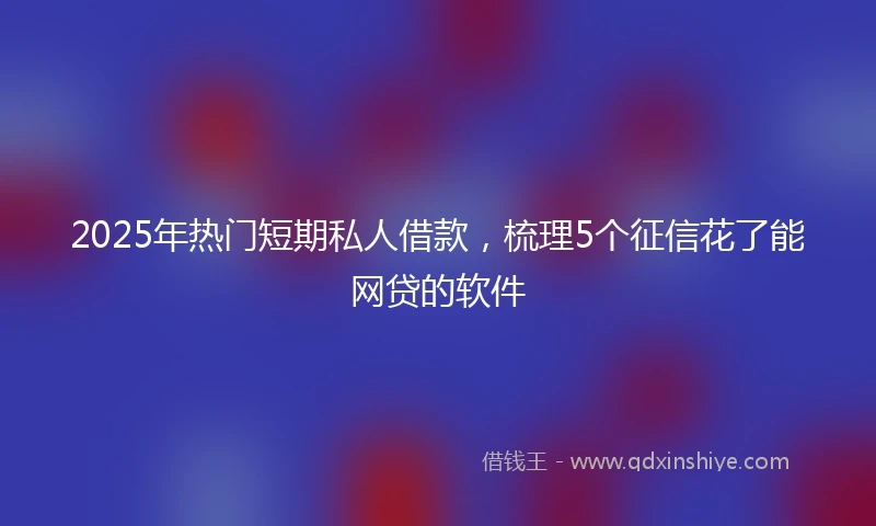 2025年热门短期私人借款，梳理5个征信花了能网贷的软件