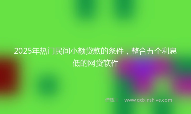 2025年热门民间小额贷款的条件，整合五个利息低的网贷软件