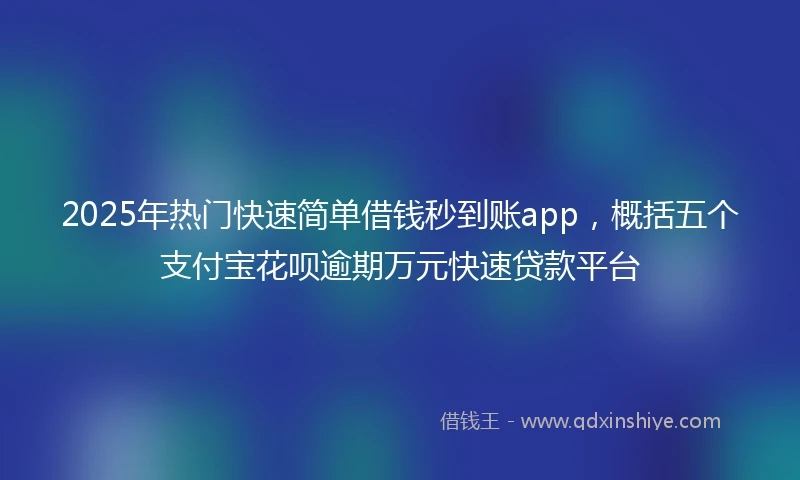 2025年热门快速简单借钱秒到账app，概括五个支付宝花呗逾期万元快速贷款平台