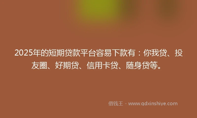 2025年的短期贷款平台容易下款有：你我贷、投友圈、好期贷、信用卡贷、随身贷等。