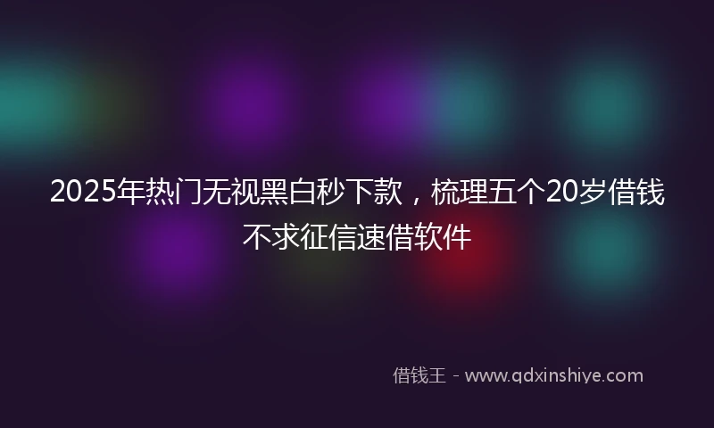 2025年热门无视黑白秒下款，梳理五个20岁借钱不求征信速借软件