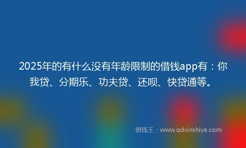 2025年的有什么没有年龄限制的借钱app有：你我贷、分期乐、功夫贷、还呗、快贷通等。