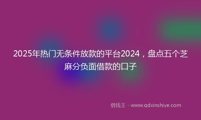 2025年热门无条件放款的平台2024，盘点五个芝麻分负面借款的口子