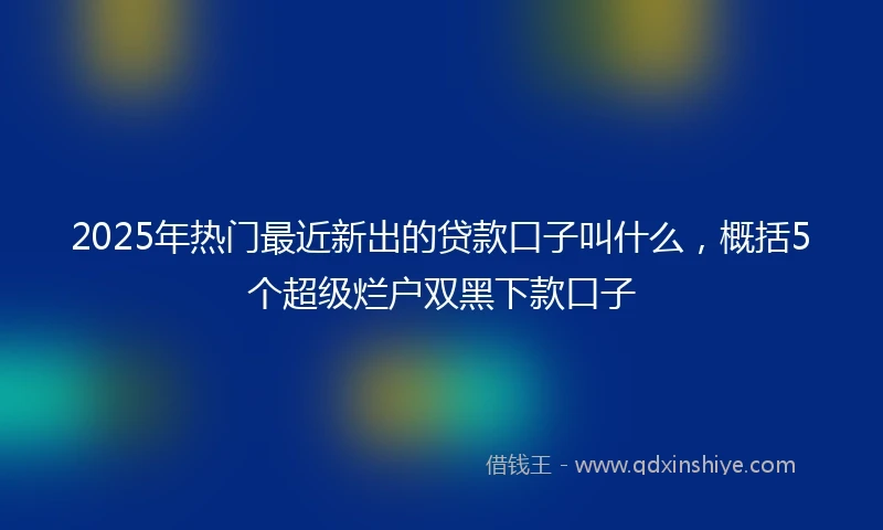 2025年热门最近新出的贷款口子叫什么，概括5个超级烂户双黑下款口子