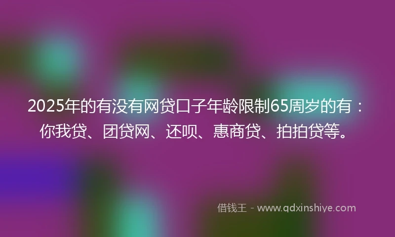 2025年的有没有网贷口子年龄限制65周岁的有：你我贷、团贷网、还呗、惠商贷、拍拍贷等。