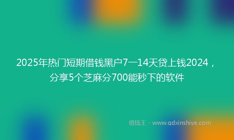 2025年热门短期借钱黑户7一14天贷上钱2024，分享5个芝麻分700能秒下的软件