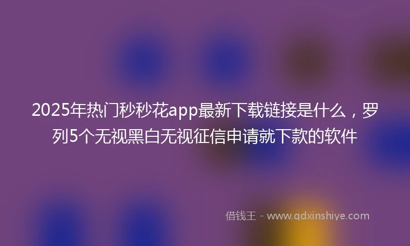 2025年热门秒秒花app最新下载链接是什么，罗列5个无视黑白无视征信申请就下款的软件