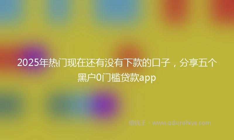 2025年热门现在还有没有下款的口子，分享五个黑户0门槛贷款app