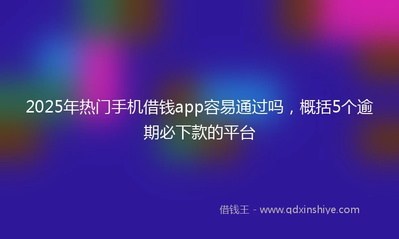 2025年热门手机借钱app容易通过吗，概括5个逾期必下款的平台