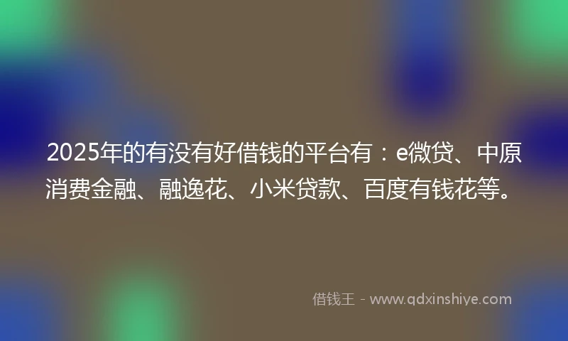 2025年的有没有好借钱的平台有：e微贷、中原消费金融、融逸花、小米贷款、百度有钱花等。