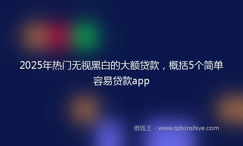 2025年热门无视黑白的大额贷款，概括5个简单容易贷款app