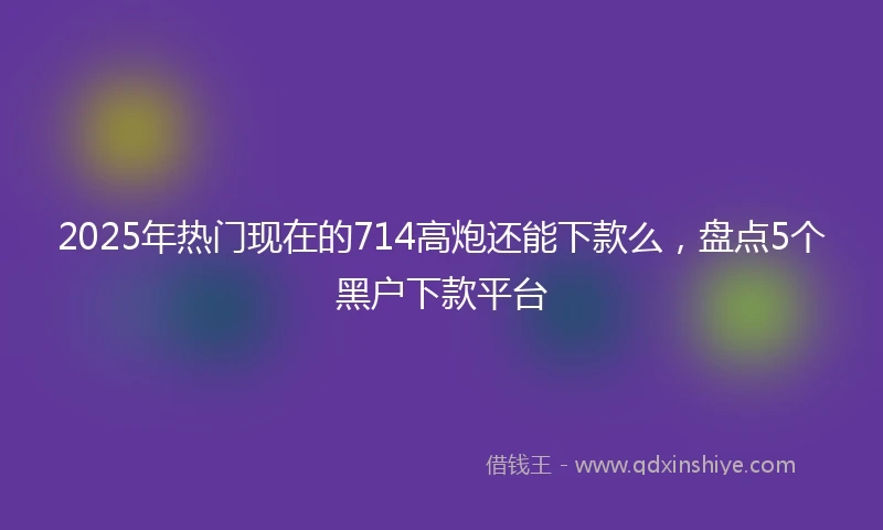 2025年热门现在的714高炮还能下款么,盘点5个黑户下款平台