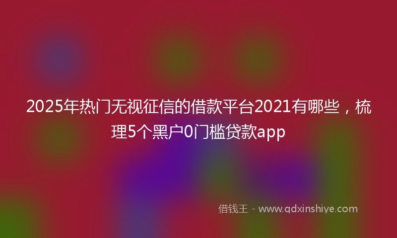 2025年热门无视征信的借款平台2021有哪些，梳理5个黑户0门槛贷款app