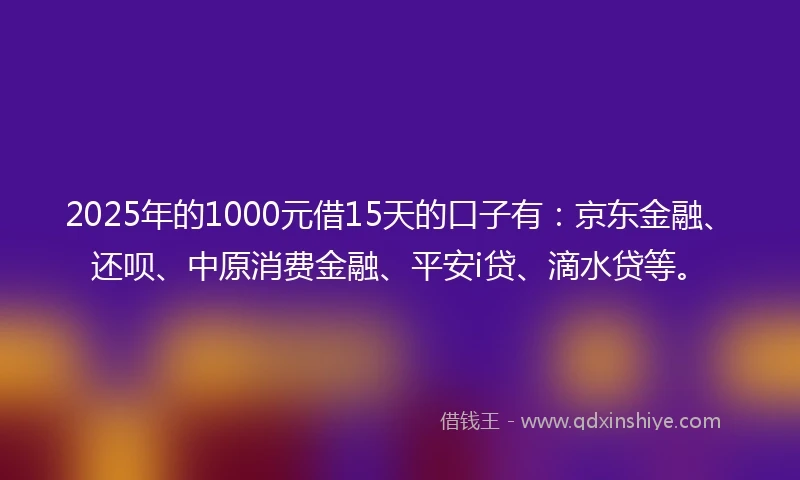 2025年的1000元借15天的口子有：京东金融、还呗、中原消费金融、平安i贷、滴水贷等。