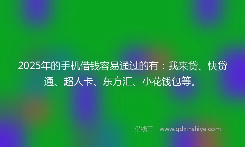 2025年的手机借钱容易通过的有：我来贷、快贷通、超人卡、东方汇、小花钱包等。