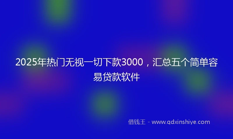 2025年热门无视一切下款3000，汇总五个简单容易贷款软件