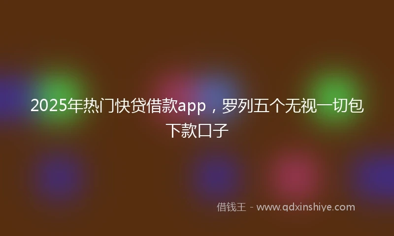 2025年热门快贷借款app，罗列五个无视一切包下款口子