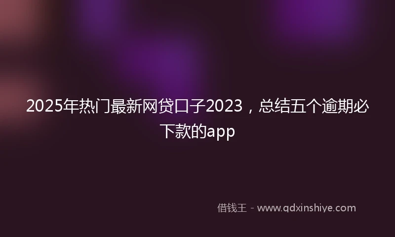2025年热门最新网贷口子2023，总结五个逾期必下款的app