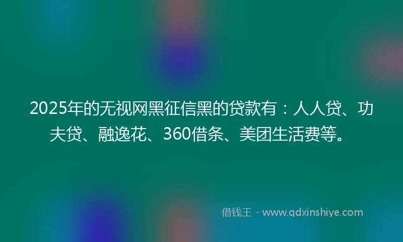 2025年的无视网黑征信黑的贷款有：人人贷、功夫贷、融逸花、360借条、美团生活费等。
