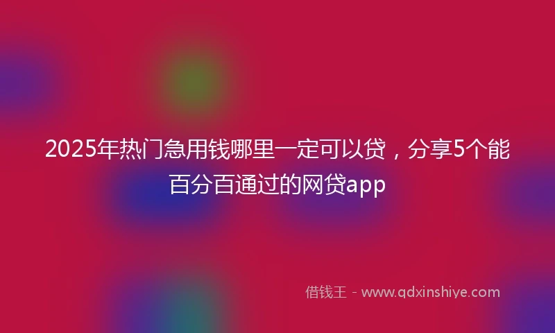 2025年热门急用钱哪里一定可以贷，分享5个能百分百通过的网贷app