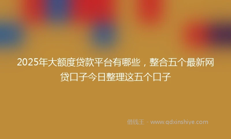 2025年大额度贷款平台有哪些，整合五个最新网贷口子今日整理这五个口子