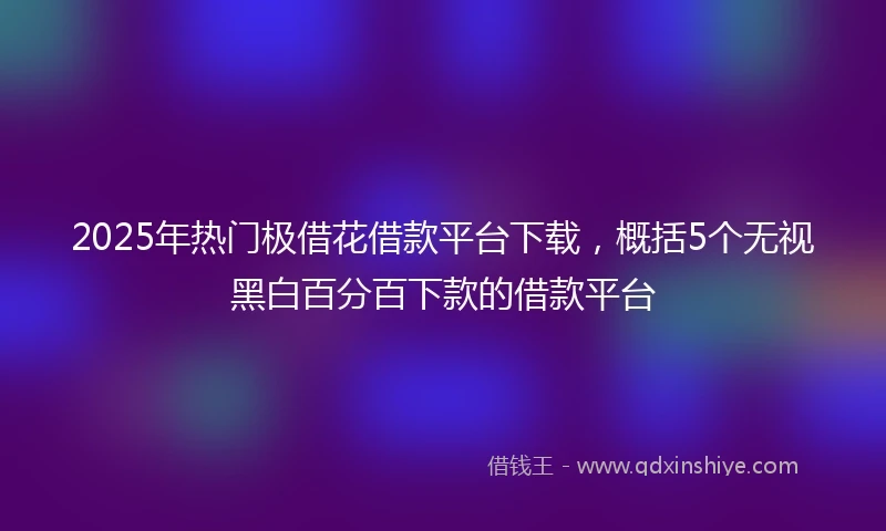 2025年热门极借花借款平台下载，概括5个无视黑白百分百下款的借款平台