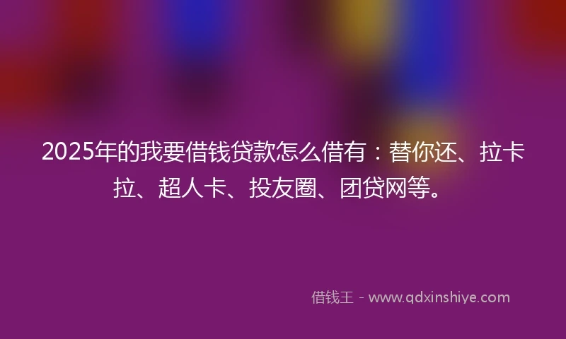 2025年的我要借钱贷款怎么借有：替你还、拉卡拉、超人卡、投友圈、团贷网等。