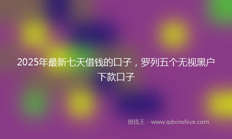 2025年最新七天借钱的口子，罗列五个无视黑户下款口子