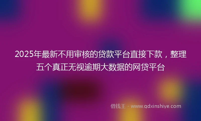 2025年最新不用审核的贷款平台直接下款，整理五个真正无视逾期大数据的网贷平台